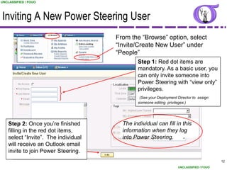 UNCLASSIFIED / FOUO




Inviting A New Power Steering User
                                      From the “Browse” option, select
                                      “Invite/Create New User” under
                                      “People”
                                              Step 1: Red dot items are
                                              mandatory. As a basic user, you
                                              can only invite someone into
                                              Power Steering with “view only”
                                              privileges.
                                               (See your Deployment Director to assign
                                              someone editing privileges.)




    Step 2: Once you‟re finished        The individual can fill in this
    filling in the red dot items,       information when they log
    select “Invite”. The individual     into Power Steering.
    will receive an Outlook email
    invite to join Power Steering.
                                                                                          12
                                                                    UNCLASSIFIED / FOUO
 