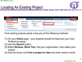 UNCLASSIFIED / FOUO




Locating An Existing Project




      Find existing projects easily using any of the following methods:

      (1) On your Home page - your projects should be listed per your User
          Preference setup.
      (2) Use the Search button.
      (3) Select Browse, Work Tree, find your organization, then select your
          project.
      (4) Use the Quick Link Find a project or idea and enter search words.

                                                                                        13
                                                                  UNCLASSIFIED / FOUO
 