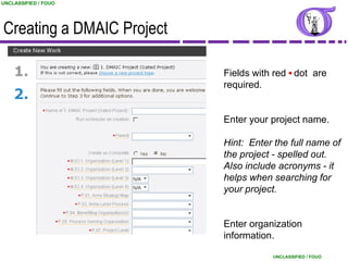 UNCLASSIFIED / FOUO




Creating a DMAIC Project

                           Fields with red dot are
                           required.


                           Enter your project name.

                           Hint: Enter the full name of
                           the project - spelled out.
                           Also include acronyms - it
                           helps when searching for
                           your project.


                           Enter organization
                           information.
                                                            16
                                      UNCLASSIFIED / FOUO
 