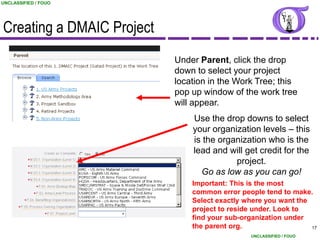 UNCLASSIFIED / FOUO




Creating a DMAIC Project
                           Under Parent, click the drop
                           down to select your project
                           location in the Work Tree; this
                           pop up window of the work tree
                           will appear.
                               Use the drop downs to select
                               your organization levels – this
                               is the organization who is the
                               lead and will get credit for the
                                          project.
                                 Go as low as you can go!
                               Important: This is the most
                               common error people tend to make.
                               Select exactly where you want the
                               project to reside under. Look to
                               find your sub-organization under
                               the parent org.                   17
                                                UNCLASSIFIED / FOUO
 