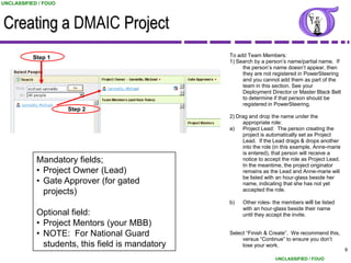 UNCLASSIFIED / FOUO



Creating a DMAIC Project
           Step 1                                 To add Team Members:
                                                  1) Search by a person‟s name/partial name. If
                                                       the person‟s name doesn‟t appear, then
                                                       they are not registered in PowerSteering
                                                       and you cannot add them as part of the
                                                       team in this section. See your
                                                       Deployment Director or Master Black Belt
                                                       to determine if that person should be
                                                       registered in PowerSteering.
                      Step 2
                                                  2) Drag and drop the name under the
                                                       appropriate role:
                                                  a)   Project Lead: The person creating the
                                                       project is automatically set as Project
                                                       Lead. If the Lead drags & drops another
                                                       into the role (in this example, Anne-marie
                                                       is entered), that person will receive a
            Mandatory fields;                          notice to accept the role as Project Lead.
                                                       In the meantime, the project originator
            • Project Owner (Lead)                     remains as the Lead and Anne-marie will
                                                       be listed with an hour-glass beside her
            • Gate Approver (for gated                 name, indicating that she has not yet
              projects)                                accepted the role.

                                                  b)   Other roles- the members will be listed
                                                       with an hour-glass beside their name
            Optional field:                            until they accept the invite.
            • Project Mentors (your MBB)
            • NOTE: For National Guard            Select “Finish & Create”. We recommend this,
                                                       versus “Continue” to ensure you don‟t
              students, this field is mandatory        lose your work.
                                                                                                    19
                                                                     UNCLASSIFIED / FOUO
 
