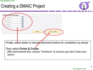 UNCLASSIFIED / FOUO



Creating a DMAIC Project




      Finally, select dates to indicate planned timeline for completion by phase

      Then select Finish & Create.
       (We recommend this, versus “Continue” to ensure you don’t lose your
       work.)



                                                                                        20
                                                                  UNCLASSIFIED / FOUO
 