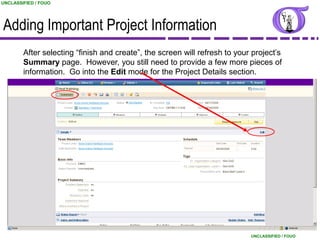 UNCLASSIFIED / FOUO




Adding Important Project Information
        After selecting “finish and create”, the screen will refresh to your project‟s
        Summary page. However, you still need to provide a few more pieces of
        information. Go into the Edit mode for the Project Details section.




                                                                                                  21
                                                                            UNCLASSIFIED / FOUO
 
