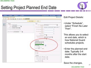 UNCLASSIFIED / FOUO




Setting Project Planned End Date
                                   Edit Project Details:

                                   • Under “Schedule”,
                                     select “Finish No Later
                                     Than”.

                                   This allows you to select
                                    an end date, which is
                                    how National Guard
                                    schedules projects.

                                   • Enter the planned end
                                     date. Typically 3-4
                                     months after the start
                                     date.

                                   Save the changes.
                                                                 22
                                           UNCLASSIFIED / FOUO
 
