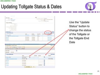 UNCLASSIFIED / FOUO



Updating Tollgate Status & Dates

                                   Use the “Update
                                   Status” button to
                                   change the status
                                   of the Tollgate or
                                   the Tollgate End
                                   Date




                                                                23
                                          UNCLASSIFIED / FOUO
 