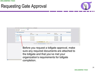 UNCLASSIFIED / FOUO



Requesting Gate Approval




                      Before you request a tollgate approval, make
                      sure any required documents are attached to
                      the tollgate and that you‟ve met your
                      organization‟s requirements for tollgate
                      completion.

                                                                                       24
                                                                 UNCLASSIFIED / FOUO
 