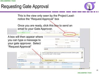 UNCLASSIFIED / FOUO



Requesting Gate Approval
                      This is the view only seen by the Project Lead-
                      notice the “Request Approval” box

                      Once you are ready, click this box to send an
                      email to your Gate Approver.

         A box will then appear where
         you can type a message to
         your gate approver. Select
         “Request Approval”




                                                                                              25
                                                                        UNCLASSIFIED / FOUO
 