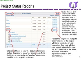 UNCLASSIFIED / FOUO




Project Status Reports
                                                                         Status Report: Click
                                                                         “add new” to add a
                                                                         status report. Status
                                                                         reports are used to
                                                                         update your team and
                                                                         your MBB regarding
                                                                         what‟s going on with
                                                                         the project. For
                                                                         example, this is the
                                                                         place where you can
                                                                         let everyone know
                                                                         when you are briefing
                                                                         the project champion.

                                                             Notice this project has two gate
                                                             approvers-one is the project
                                                             MBB and one is the project
                                                             champion. See your MBB or
                                                             your organization‟s DD to find
                                                             out who should be in the “Gate
          Click on a Phase to view the documentation and     Approver” box-each
          status, “Improve” is shown as an example. Note     organization has its own
          that there are currently no “required” documents   business rule.
          established for any of the phases.                                                      29
                                                                            UNCLASSIFIED / FOUO
 