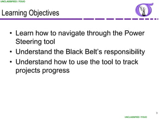 UNCLASSIFIED / FOUO




Learning Objectives

      • Learn how to navigate through the Power
        Steering tool
      • Understand the Black Belt‟s responsibility
      • Understand how to use the tool to track
        projects progress




                                                                 3
                                           UNCLASSIFIED / FOUO
 