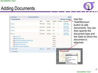 UNCLASSIFIED / FOUO




Adding Documents

                      Use the
                      “Add/Remove”
                      button to add
                      documents. You can
                      then specify the
                      document type and
                      the Gate to which the
                      document is
                      attached.




                                              30
                        UNCLASSIFIED / FOUO
 