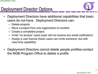 UNCLASSIFIED / FOUO




Deployment Director Options
    • Deployment Directors have additional capabilities that basic
      users do not have. Deployment Directors can:
          –   Delete projects
          –   Move a project from one organization to another
          –   Create a completed project
          –   Invite “no access” users (user will not receive any email notification)
          –   Assign a user license (basic users can invite someone, but with
              view-only capability)

    • Deployment Directors cannot delete people profiles-contact
      the NGB Program Office to delete a profile



                                                                                            31
                                                                      UNCLASSIFIED / FOUO
 