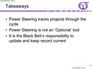 UNCLASSIFIED / FOUO




      Takeaways

      • Power Steering tracks projects through the
        cycle
      • Power Steering is not an „Optional‟ tool
      • It is the Black Belt‟s responsibility to
        update and keep record current




                                                                32
                                          UNCLASSIFIED / FOUO
 