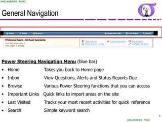 UNCLASSIFIED / FOUO




General Navigation




Power Steering Navigation Menu (blue bar)
• Home                Takes you back to Home page
• Inbox               View Questions, Alerts and Status Reports Due
• Browse              Various Power Steering functions that you can access
• Important Links Quick links to import areas on the site
• Last Visited        Tracks your most recent activities for quick reference
• Search              Simple keyword search
                                                                                      6
                                                                UNCLASSIFIED / FOUO
 