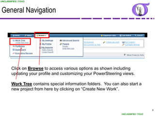 UNCLASSIFIED / FOUO



General Navigation




        Click on Browse to access various options as shown including
        updating your profile and customizing your PowerSteering views.

        Work Tree contains special information folders. You can also start a
        new project from here by clicking on “Create New Work”.



                                                                                       8
                                                                 UNCLASSIFIED / FOUO
 