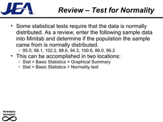 Review – Test for Normality Some statistical tests require that the data is normally distributed. As a review, enter the following sample data into Minitab and determine if the population the sample came from is normally distributed. 95.0, 98.1, 102.2, 88.6, 94.3, 100.6, 86.0, 96.2 This can be accomplished in two locations: Stat > Basic Statistics > Graphical Summary Stat > Basic Statistics > Normality test 