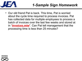 1-Sample Sign Homework Our old friend Pat is back. This time, Pat is worried about the cycle time required to process invoices. Pat has collected data for multiple employees to process a batch of invoices over the last few weeks and stored at in “ Invoices.mtw ”. Can Pat tell management that the processing time is less than 25 minutes? 
