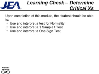 Learning Check – Determine Critical Xs Upon completion of this module, the student should be able to: Use and interpret a test for Normality Use and interpret a 1 Sample t Test Use and interpret a One Sign Test 