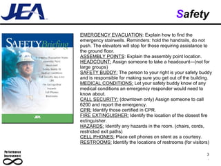 S afety 3 . EMERGENCY EVACUATION : Explain how to find the emergency stairwells. Reminders: hold the handrails, do not push. The elevators will stop for those requiring assistance to the ground floor.  ASSEMBLY POINTS : Explain the assembly point location. HEADCOUNT:  Assign someone to take a headcount—(not for large groups) SAFETY BUDDY:  The person to your right is your safety buddy and is responsible for making sure you get out of the building. MEDICAL CONDITIONS:  Let your safety buddy know of any medical conditions an emergency responder would need to know about. CALL SECURITY:  (downtown only) Assign someone to call 6200 and report the emergency.  CPR:  Identify those certified in CPR. FIRE EXTINGUISHER:  Identify the location of the closest fire extinguisher.  HAZARDS:  Identify any hazards in the room. (chairs, cords, restricted exit paths) CELL PHONES:  Place cell phones on silent as a courtesy.  RESTROOMS:  Identify the locations of restrooms (for visitors) 
