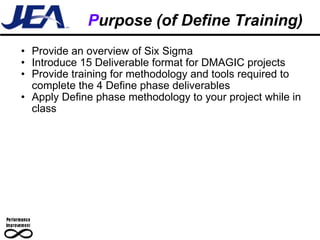 P urpose (of Define Training) Provide an overview of Six Sigma  Introduce 15 Deliverable format for DMAGIC projects Provide training for methodology and tools required to complete the 4 Define phase deliverables Apply Define phase methodology to your project while in class 