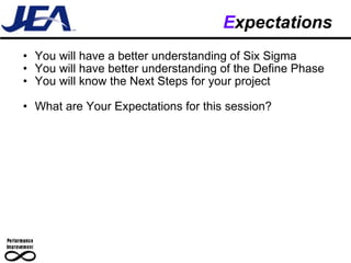 E xpectations You will have a better understanding of Six Sigma You will have better understanding of the Define Phase You will know the Next Steps for your project What are Your Expectations for this session? 