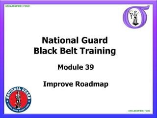 UNCLASSIFIED / FOUO

   UNCLASSIFIED / FOUO




                           National Guard
                         Black Belt Training
                              Module 39

                           Improve Roadmap


                                               UNCLASSIFIED / FOUO

                                                   UNCLASSIFIED / FOUO
 