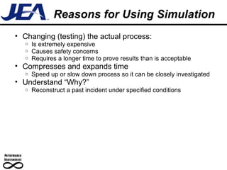 Reasons for Using Simulation Changing (testing) the actual process: Is extremely expensive Causes safety concerns Requires a longer time to prove results than is acceptable Compresses and expands time  Speed up or slow down process so it can be closely investigated Understand “Why?” Reconstruct a past incident under specified conditions 