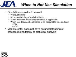 When to Not Use Simulation Simulation should not be used Without training An understanding of statistical tools When a simpler improvement method is applicable When real data can be obtained in an acceptable time and cost Pilot DOE Model creator does not have an understanding of process methodology or statistical analysis 