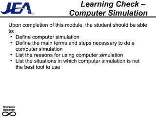Learning Check –  Computer Simulation Upon completion of this module, the student should be able to: Define computer simulation Define the main terms and steps necessary to do a computer simulation  List the reasons for using computer simulation List the situations in which computer simulation is not the best tool to use 
