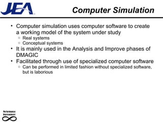 Computer Simulation Computer simulation uses computer software to create a working model of the system under study Real systems Conceptual systems It is mainly used in the Analysis and Improve phases of DMAGIC Facilitated through use of specialized computer software Can be performed in limited fashion without specialized software, but is laborious 