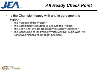 All Ready Check Point Is the Champion happy with and in agreement to support: The Purpose of the Project? The Committed Resources to Execute the Project? The Effort That Will Be Necessary to Deploy Changes? The Conclusion of the Project Which May Not Align With Pre-Conceived Notions of the Right Solution? 