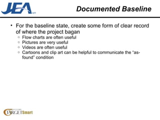 Documented Baseline For the baseline state, create some form of clear record of where the project bagan Flow charts are often useful Pictures are very useful Videos are often useful Cartoons and clip art can be helpful to communicate the “as-found” condition 