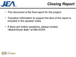 Closing Report This document is the final report for this project.  Transition information to support the flow of the report is included in the speaker notes. If there are further questions, please contact <Black/Green Belt> at 665-XXXX  