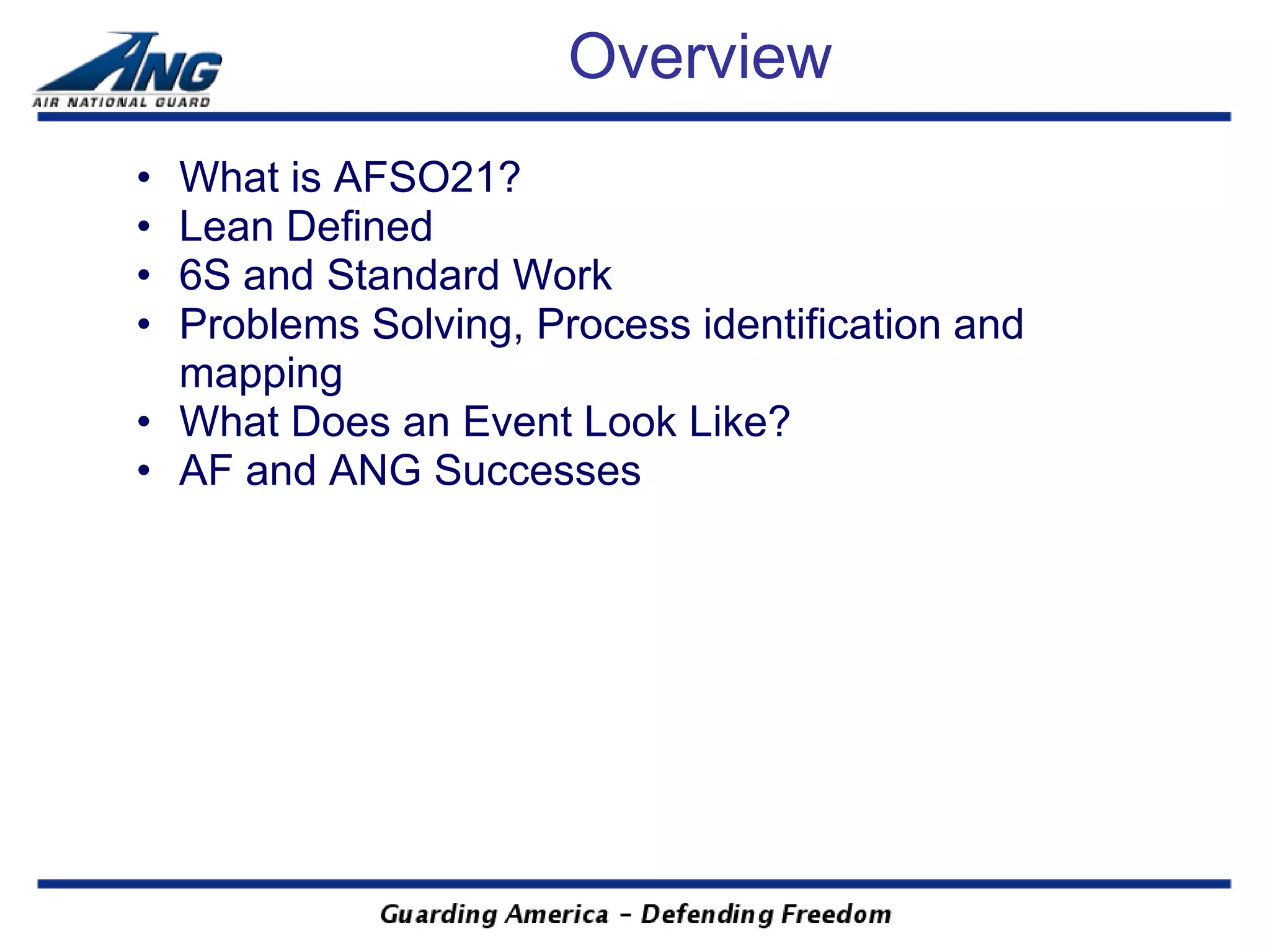 Overview
• What is AFSO21?
• Lean Defined
• 6S and Standard Work
• Problems Solving, Process identification and
  mapping
• What Does an Event Look Like?
• AF and ANG Successes
 