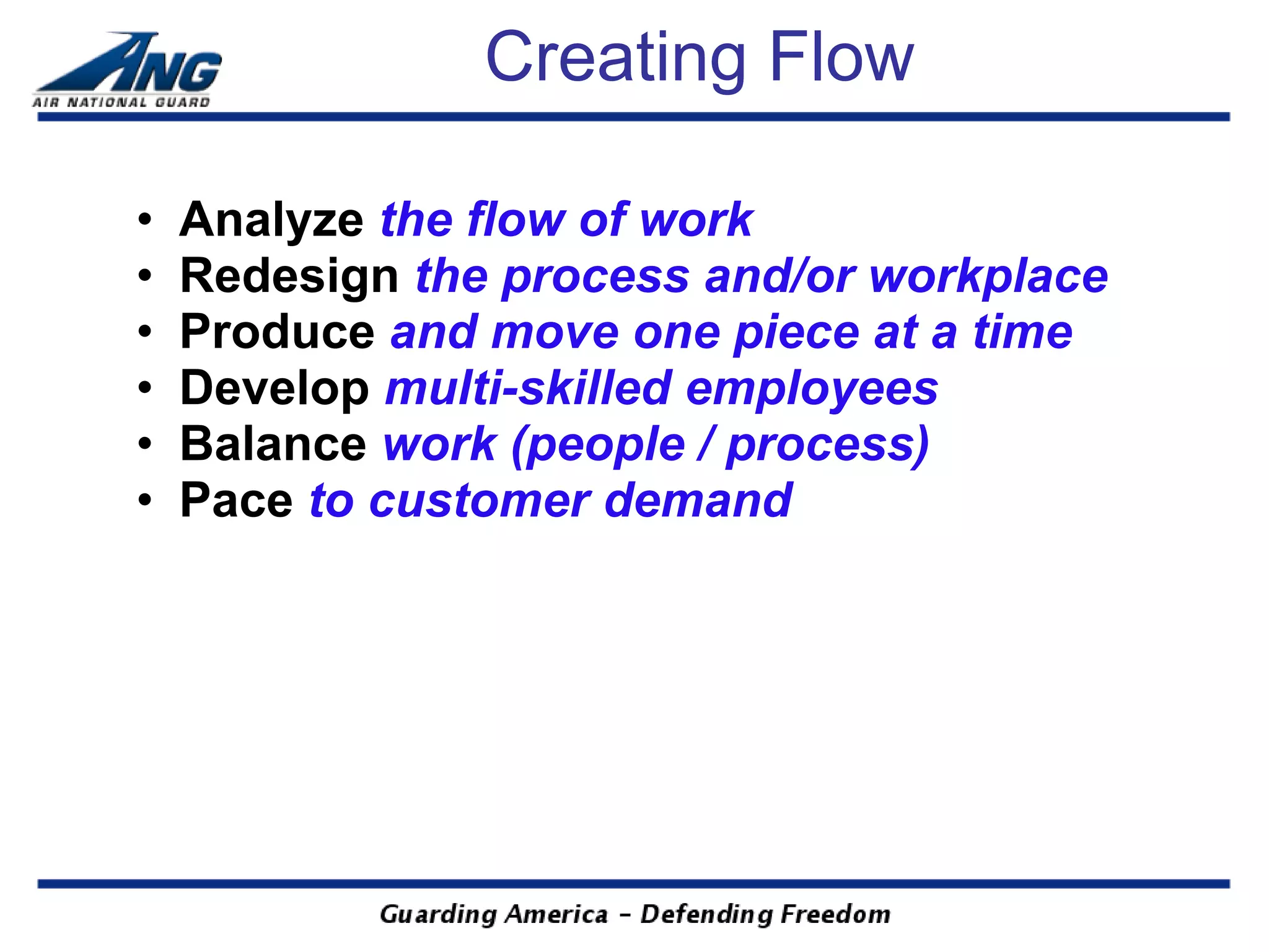 Creating Flow

•   Analyze the flow of work
•   Redesign the process and/or workplace
•   Produce and move one piece at a time
•   Develop multi-skilled employees
•   Balance work (people / process)
•   Pace to customer demand
 
