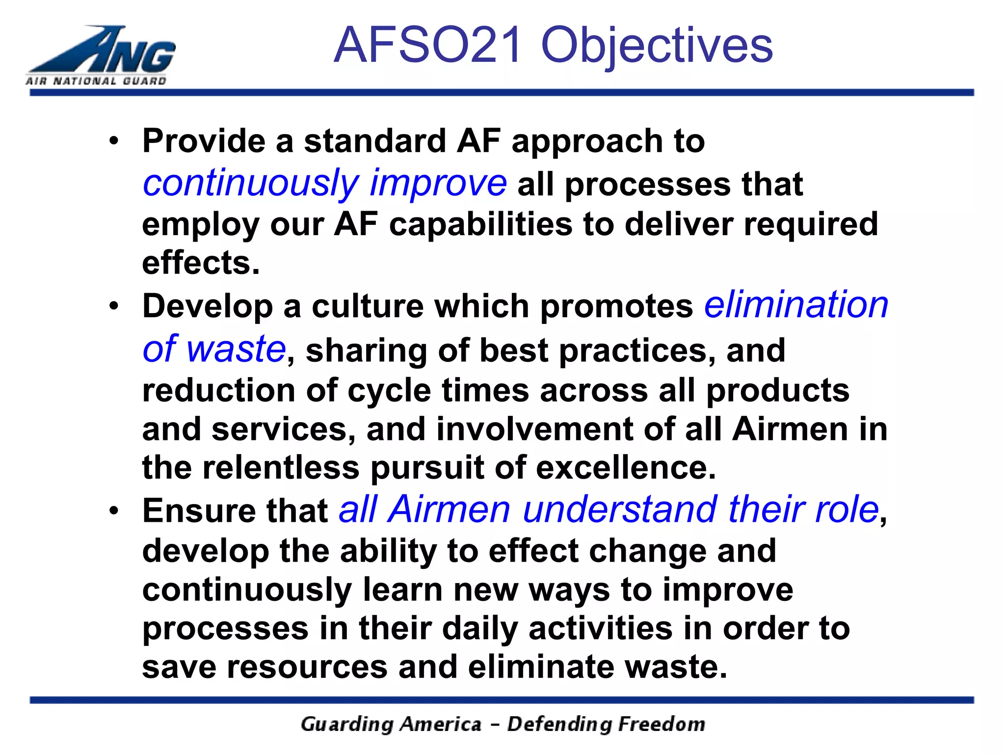 AFSO21 Objectives
• Provide a standard AF approach to
  continuously improve all processes that
  employ our AF capabilities to deliver required
  effects.
• Develop a culture which promotes elimination
  of waste, sharing of best practices, and
  reduction of cycle times across all products
  and services, and involvement of all Airmen in
  the relentless pursuit of excellence.
• Ensure that all Airmen understand their role,
  develop the ability to effect change and
  continuously learn new ways to improve
  processes in their daily activities in order to
  save resources and eliminate waste.
 