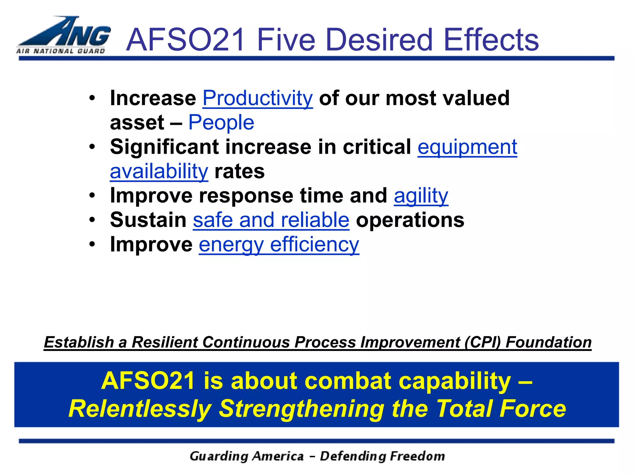 AFSO21 Five Desired Effects
     • Increase Productivity of our most valued
       asset – People
     • Significant increase in critical equipment
       availability rates
     • Improve response time and agility
     • Sustain safe and reliable operations
     • Improve energy efficiency



Establish a Resilient Continuous Process Improvement (CPI) Foundation

     AFSO21 is about combat capability –
   Relentlessly Strengthening the Total Force
 