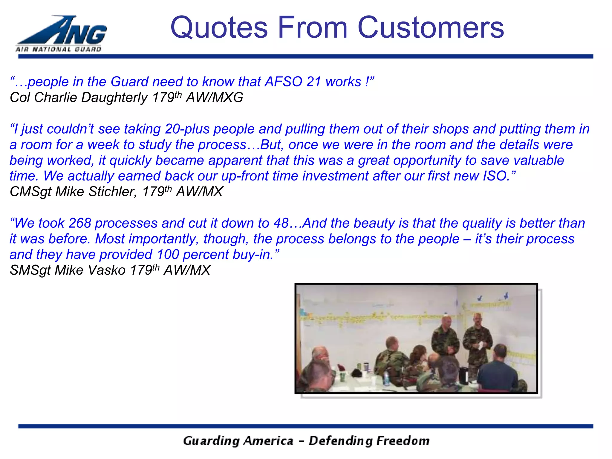 Quotes From Customers
“…people in the Guard need to know that AFSO 21 works !”
Col Charlie Daughterly 179th AW/MXG

“I just couldn’t see taking 20-plus people and pulling them out of their shops and putting them in
a room for a week to study the process…But, once we were in the room and the details were
being worked, it quickly became apparent that this was a great opportunity to save valuable
time. We actually earned back our up-front time investment after our first new ISO.”
CMSgt Mike Stichler, 179th AW/MX

“We took 268 processes and cut it down to 48…And the beauty is that the quality is better than
it was before. Most importantly, though, the process belongs to the people – it’s their process
and they have provided 100 percent buy-in.”
SMSgt Mike Vasko 179th AW/MX
 