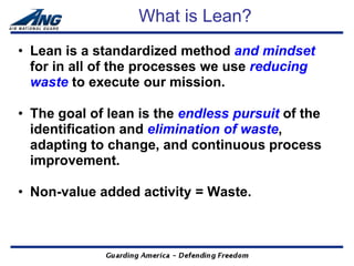 What is Lean?
• Lean is a standardized method and mindset
  for in all of the processes we use reducing
  waste to execute our mission.

• The goal of lean is the endless pursuit of the
  identification and elimination of waste,
  adapting to change, and continuous process
  improvement.

• Non-value added activity = Waste.
 