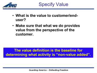 Specify Value

   • What is the value to customer/end-
     user?
   • Make sure that what we do provides
     value from the perspective of the
     customer.



    The value definition is the baseline for
determining what activity is “non-value added”.
 