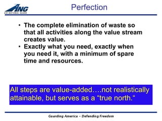 Perfection

  • The complete elimination of waste so
    that all activities along the value stream
    creates value.
  • Exactly what you need, exactly when
    you need it, with a minimum of spare
    time and resources.



All steps are value-added….not realistically
attainable, but serves as a “true north.“
 