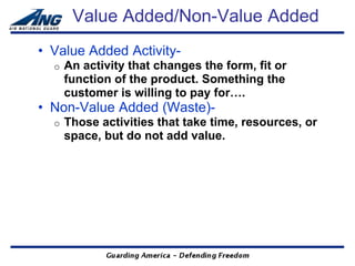 Value Added/Non-Value Added
• Value Added Activity-
  o   An activity that changes the form, fit or
      function of the product. Something the
      customer is willing to pay for….
• Non-Value Added (Waste)-
  o   Those activities that take time, resources, or
      space, but do not add value.
 