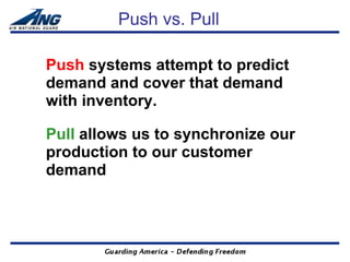 Push vs. Pull

Push systems attempt to predict
demand and cover that demand
with inventory.

Pull allows us to synchronize our
production to our customer
demand
 