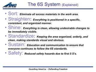 The 6S System (Explained)
• Sort: Eliminate all excess materials in the work area.
• Straighten: Everything is positioned in a specific,
  consistent, and organized manner.
• Shine: Everything is clean, allowing undesirable changes to
  be immediately visible.
• Standardize: Keeping the area organized, orderly, and
  clean, making standards visual and obvious.
• Sustain: Education and communication to ensure that
  everyone continues to follow the 6S standards.
• Safety: Reduced safety hazards due to first 5 S’s.
 