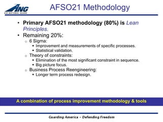 AFSO21 Methodology
• Primary AFSO21 methodology (80%) is Lean
  Principles.
• Remaining 20%:
   o   6 Sigma:
         Improvement and measurements of specific processes.
         Statistical validation.
   o   Theory of constraints:
         Elimination of the most significant constraint in sequence.
         Big picture focus.
   o   Business Process Reengineering:
         Longer term process redesign.




A combination of process improvement methodology & tools
 
