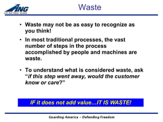 Waste

• Waste may not be as easy to recognize as
  you think!
• In most traditional processes, the vast
  number of steps in the process
  accomplished by people and machines are
  waste.

• To understand what is considered waste, ask
  “if this step went away, would the customer
  know or care?”


   IF it does not add value…IT IS WASTE!
 