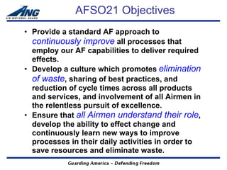 AFSO21 Objectives
• Provide a standard AF approach to
  continuously improve all processes that
  employ our AF capabilities to deliver required
  effects.
• Develop a culture which promotes elimination
  of waste, sharing of best practices, and
  reduction of cycle times across all products
  and services, and involvement of all Airmen in
  the relentless pursuit of excellence.
• Ensure that all Airmen understand their role,
  develop the ability to effect change and
  continuously learn new ways to improve
  processes in their daily activities in order to
  save resources and eliminate waste.
 
