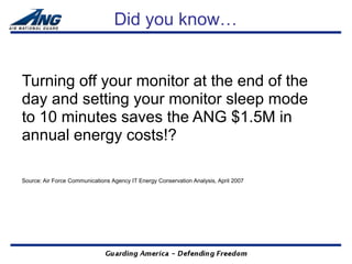 Did you know…


Turning off your monitor at the end of the
day and setting your monitor sleep mode
to 10 minutes saves the ANG $1.5M in
annual energy costs!?

Source: Air Force Communications Agency IT Energy Conservation Analysis, April 2007
 