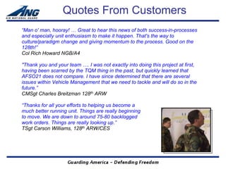 Quotes From Customers
“Man o' man, hooray! … Great to hear this news of both success-in-processes
and especially unit enthusiasm to make it happen. That's the way to
culture/paradigm change and giving momentum to the process. Good on the
128th!”
Col Rich Howard NGB/A4

"Thank you and your team …. I was not exactly into doing this project at first,
having been scarred by the TQM thing in the past, but quickly learned that
AFSO21 does not compare. I have since determined that there are several
issues within Vehicle Management that we need to tackle and will do so in the
future.”
CMSgt Charles Breitzman 128th ARW

“Thanks for all your efforts to helping us become a
much better running unit. Things are really beginning
to move. We are down to around 75-80 backlogged
work orders. Things are really looking up.”
TSgt Carson Williams, 128th ARW/CES
 