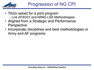Progression of NG CPI
• TAGs asked for a joint program
  o   Link AFSO21 and ARNG LSS Methodologies
• Aligned from a Strategic and Performance
  Perspective
• Incorporate disciplines and best methodologies or
  Army and AF programs
 