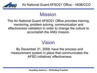 Air National Guard AFSO21 Office – NGB/CCO


                      Mission
The Air National Guard AFSO21 Office provides training,
    mentoring, problem solving, communication and
effectiveness validation in order to change the culture to
             accomplish the ANG mission.


                        Vision
    By December 31, 2009, have the process and
  measurement system in place that communicates the
           AFSO initiatives’ effectiveness
 